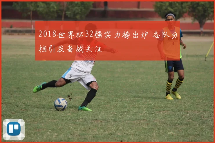 2018世界杯32强实力榜出炉 各队分档引发备战关注