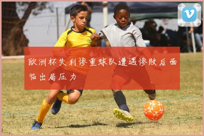 欧洲杯失利惨重球队遭遇惨败后面临出局压力