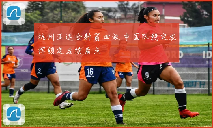 杭州亚运会射箭回放 中国队稳定发挥锁定后续看点